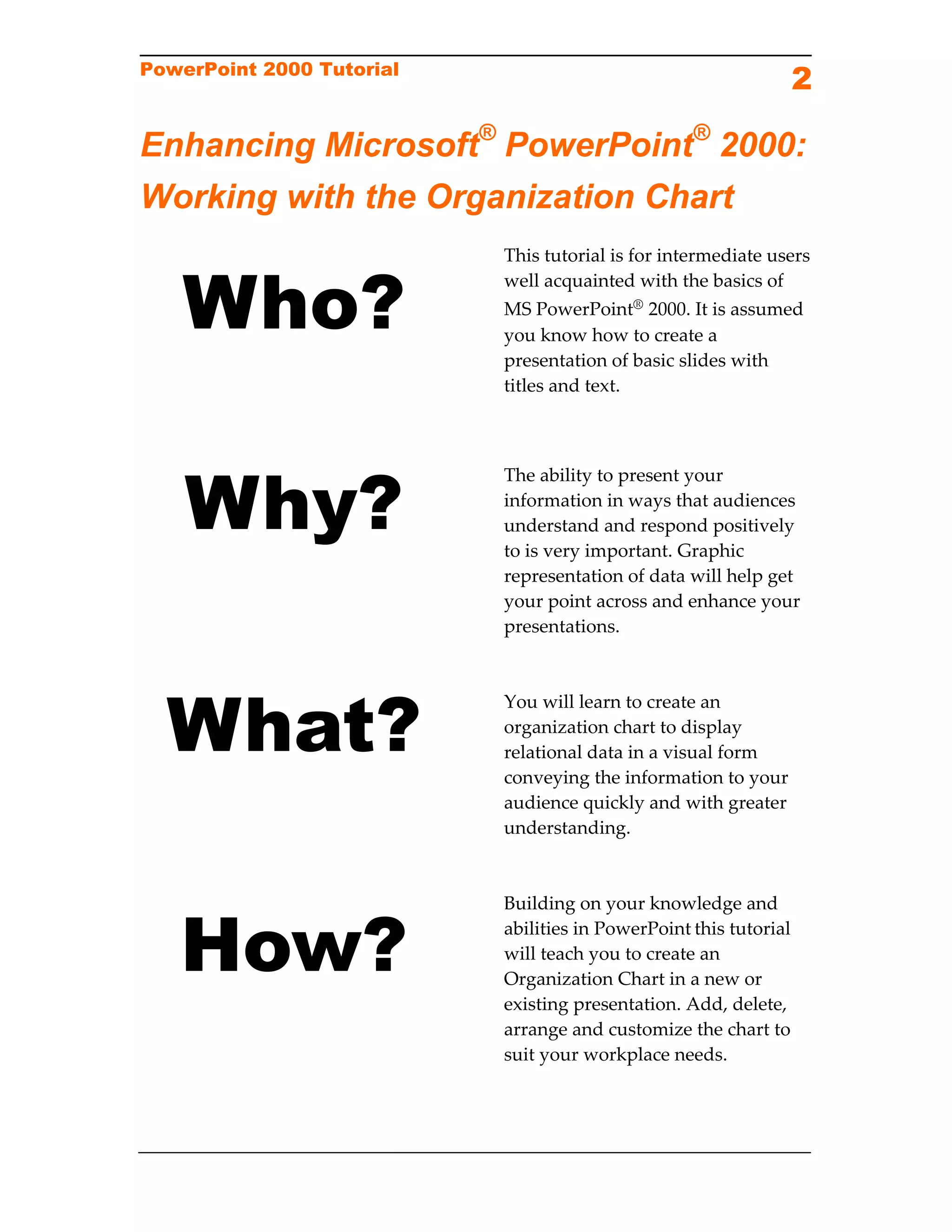 PowerPoint 2000 Tutorial
                                                               2

Enhancing Microsoft® PowerPoint® 2000:
Working with the Organization Chart


   Who?
                           This tutorial is for intermediate users 
                           well acquainted with the basics of 
                           MS PowerPoint® 2000. It is assumed 
                           you know how to create a 
                           presentation of basic slides with 
                           titles and text. 




    Why?
                           The ability to present your 
                           information in ways that audiences 
                           understand and respond positively 
                           to is very important. Graphic 
                           representation of data will help get 
                           your point across and enhance your 
                           presentations. 
                            




  What?
                            
                           You will learn to create an 
                           organization chart to display 
                           relational data in a visual form 
                           conveying the information to your 
                           audience quickly and with greater 
                           understanding. 
                            
                            



   How?
                           Building on your knowledge and 
                           abilities in PowerPoint this tutorial 
                           will teach you to create an 
                           Organization Chart in a new or 
                           existing presentation. Add, delete, 
                           arrange and customize the chart to 
                           suit your workplace needs.
 