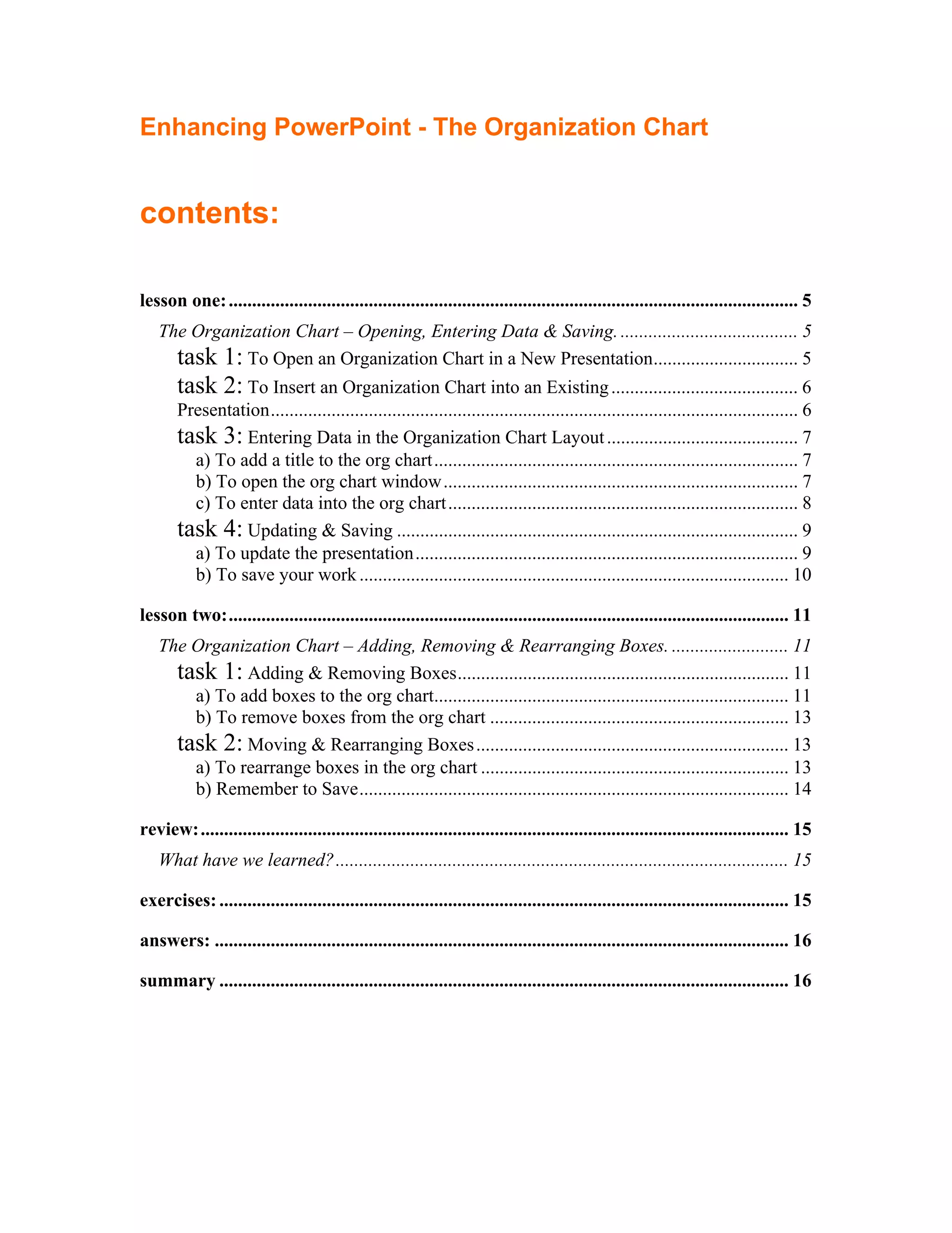 Enhancing PowerPoint - The Organization Chart


contents:

lesson one: .......................................................................................................................... 5
   The Organization Chart – Opening, Entering Data & Saving. ...................................... 5
     task 1: To Open an Organization Chart in a New Presentation............................... 5
       task 2: To Insert an Organization Chart into an Existing ........................................ 6
       Presentation................................................................................................................. 6
       task 3: Entering Data in the Organization Chart Layout ......................................... 7
         a) To add a title to the org chart.............................................................................. 7
         b) To open the org chart window............................................................................ 7
         c) To enter data into the org chart........................................................................... 8
       task 4: Updating & Saving ...................................................................................... 9
         a) To update the presentation.................................................................................. 9
         b) To save your work ............................................................................................ 10

lesson two:........................................................................................................................ 11
   The Organization Chart – Adding, Removing & Rearranging Boxes. ......................... 11
     task 1: Adding & Removing Boxes....................................................................... 11
       a) To add boxes to the org chart............................................................................ 11
       b) To remove boxes from the org chart ................................................................ 13
     task 2: Moving & Rearranging Boxes ................................................................... 13
       a) To rearrange boxes in the org chart .................................................................. 13
       b) Remember to Save............................................................................................ 14

review:.............................................................................................................................. 15
   What have we learned?................................................................................................. 15

exercises: .......................................................................................................................... 15

answers: ........................................................................................................................... 16

summary .......................................................................................................................... 16
 