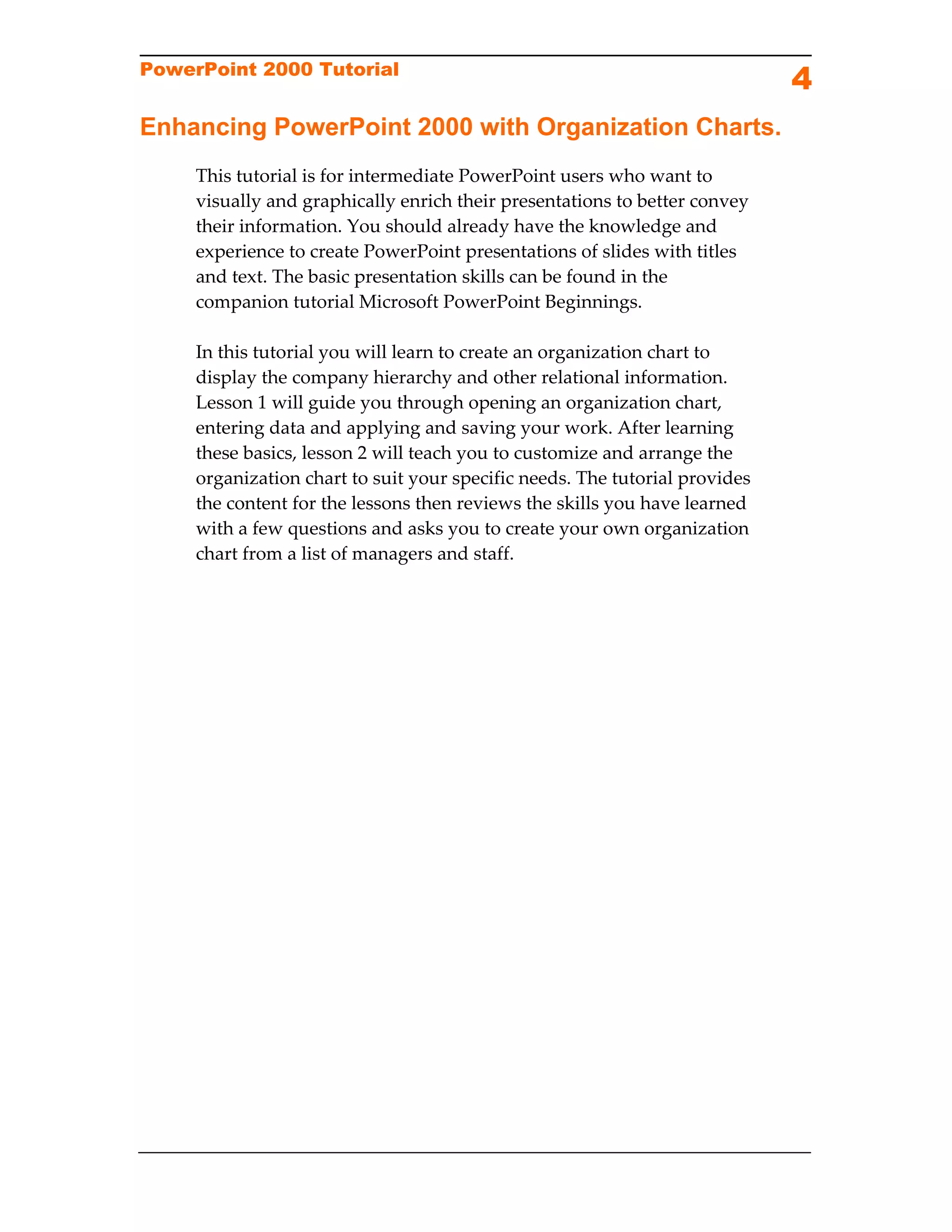 PowerPoint 2000 Tutorial
                                                                              4
Enhancing PowerPoint 2000 with Organization Charts.
     This tutorial is for intermediate PowerPoint users who want to 
     visually and graphically enrich their presentations to better convey 
     their information. You should already have the knowledge and 
     experience to create PowerPoint presentations of slides with titles 
     and text. The basic presentation skills can be found in the 
     companion tutorial Microsoft PowerPoint Beginnings. 
      
     In this tutorial you will learn to create an organization chart to 
     display the company hierarchy and other relational information. 
     Lesson 1 will guide you through opening an organization chart, 
     entering data and applying and saving your work. After learning 
     these basics, lesson 2 will teach you to customize and arrange the 
     organization chart to suit your specific needs. The tutorial provides 
     the content for the lessons then reviews the skills you have learned 
     with a few questions and asks you to create your own organization 
     chart from a list of managers and staff. 
      
 