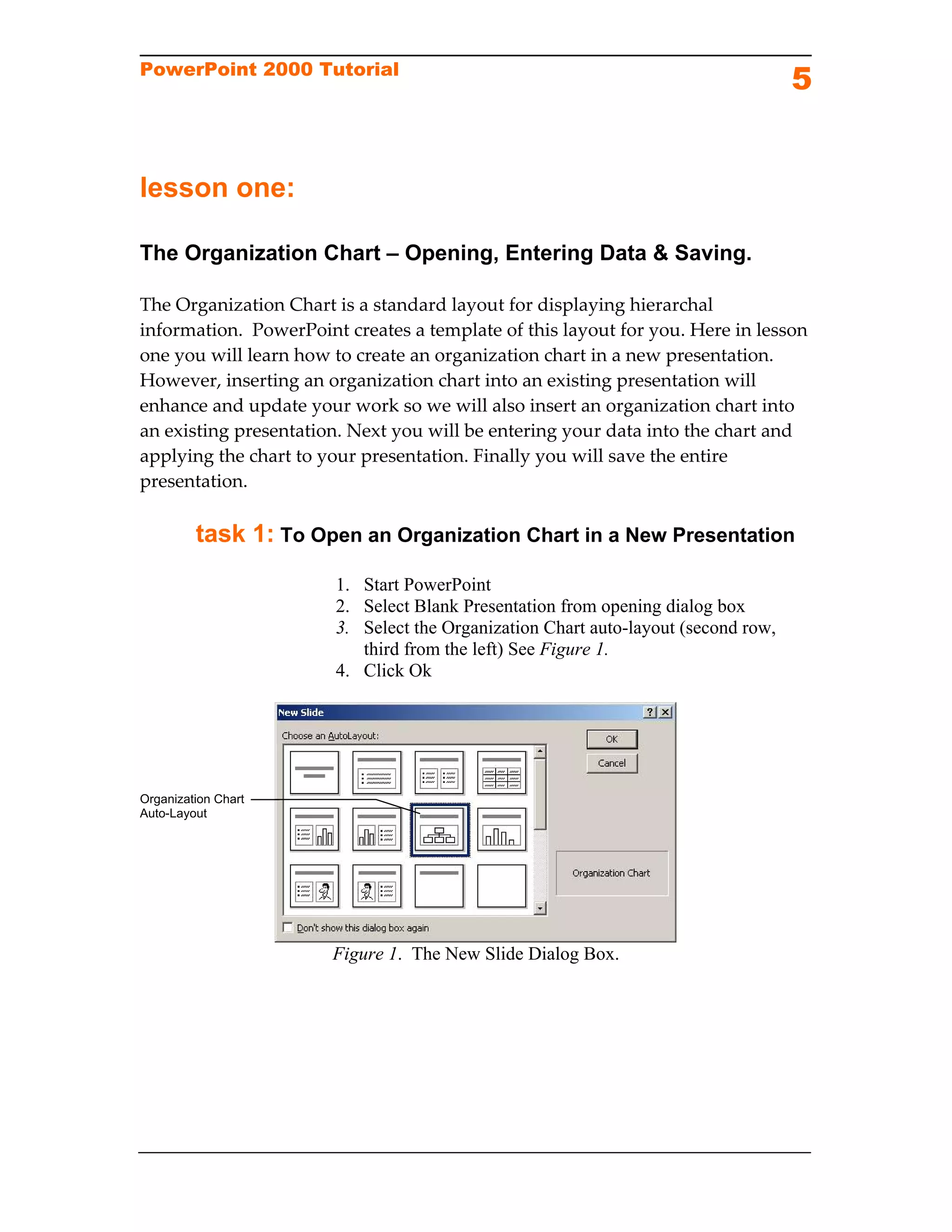 PowerPoint 2000 Tutorial
                                                                                    5


lesson one:

The Organization Chart – Opening, Entering Data & Saving.

The Organization Chart is a standard layout for displaying hierarchal 
information.  PowerPoint creates a template of this layout for you. Here in lesson 
one you will learn how to create an organization chart in a new presentation. 
However, inserting an organization chart into an existing presentation will 
enhance and update your work so we will also insert an organization chart into 
an existing presentation. Next you will be entering your data into the chart and 
applying the chart to your presentation. Finally you will save the entire 
presentation. 

         task 1: To Open an Organization Chart in a New Presentation
                        1. Start PowerPoint 
                        2. Select Blank Presentation from opening dialog box
                        3. Select the Organization Chart auto-layout (second row,
                           third from the left) See Figure 1.
                        4. Click Ok




Organization Chart
Auto-Layout




                       Figure 1. The New Slide Dialog Box.
 