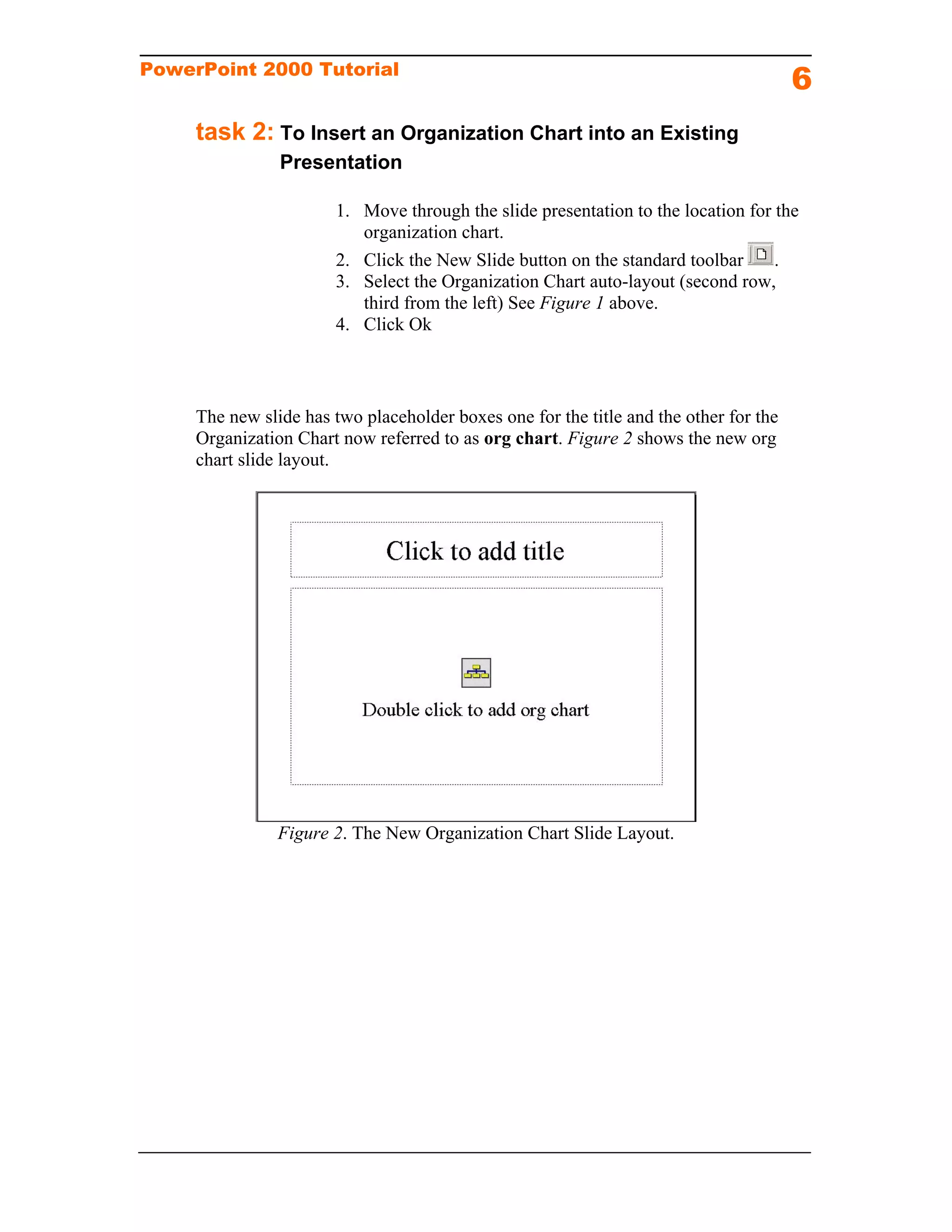 PowerPoint 2000 Tutorial
                                                                                       6
     task 2: To Insert an Organization Chart into an Existing
                Presentation

                       1. Move through the slide presentation to the location for the
                          organization chart.
                       2. Click the New Slide button on the standard toolbar      .
                       3. Select the Organization Chart auto-layout (second row,
                          third from the left) See Figure 1 above.
                       4. Click Ok



     The new slide has two placeholder boxes one for the title and the other for the
     Organization Chart now referred to as org chart. Figure 2 shows the new org
     chart slide layout.




                Figure 2. The New Organization Chart Slide Layout.
 