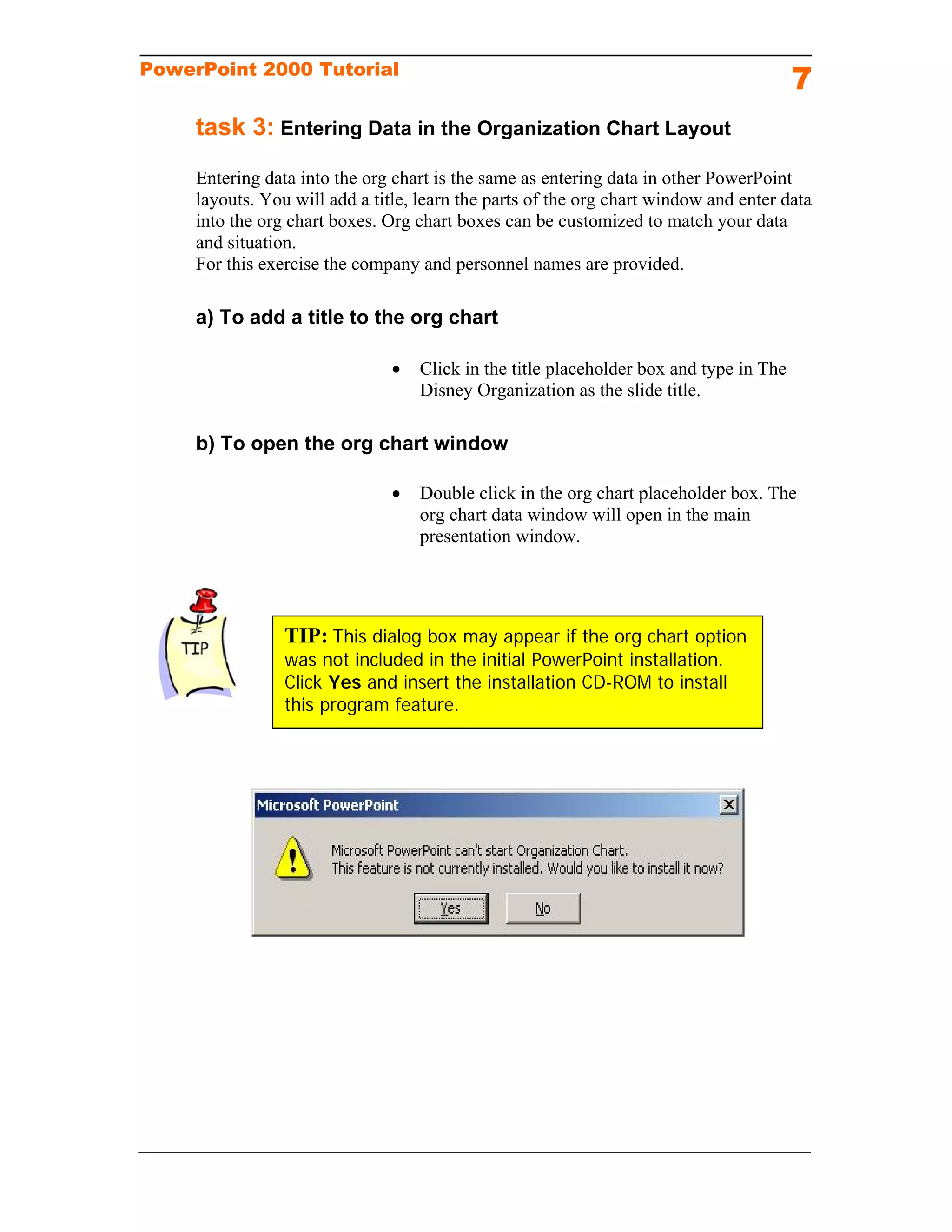 PowerPoint 2000 Tutorial
                                                                                         7
     task 3: Entering Data in the Organization Chart Layout
     Entering data into the org chart is the same as entering data in other PowerPoint
     layouts. You will add a title, learn the parts of the org chart window and enter data
     into the org chart boxes. Org chart boxes can be customized to match your data
     and situation.
     For this exercise the company and personnel names are provided.

     a) To add a title to the org chart

                                   Click in the title placeholder box and type in The
                                    Disney Organization as the slide title.

     b) To open the org chart window

                                   Double click in the org chart placeholder box. The
                                    org chart data window will open in the main
                                    presentation window.




                 TIP: This dialog box may appear if the org chart option
                 was not included in the initial PowerPoint installation.
                 Click Yes and insert the installation CD-ROM to install
                 this program feature.
 
