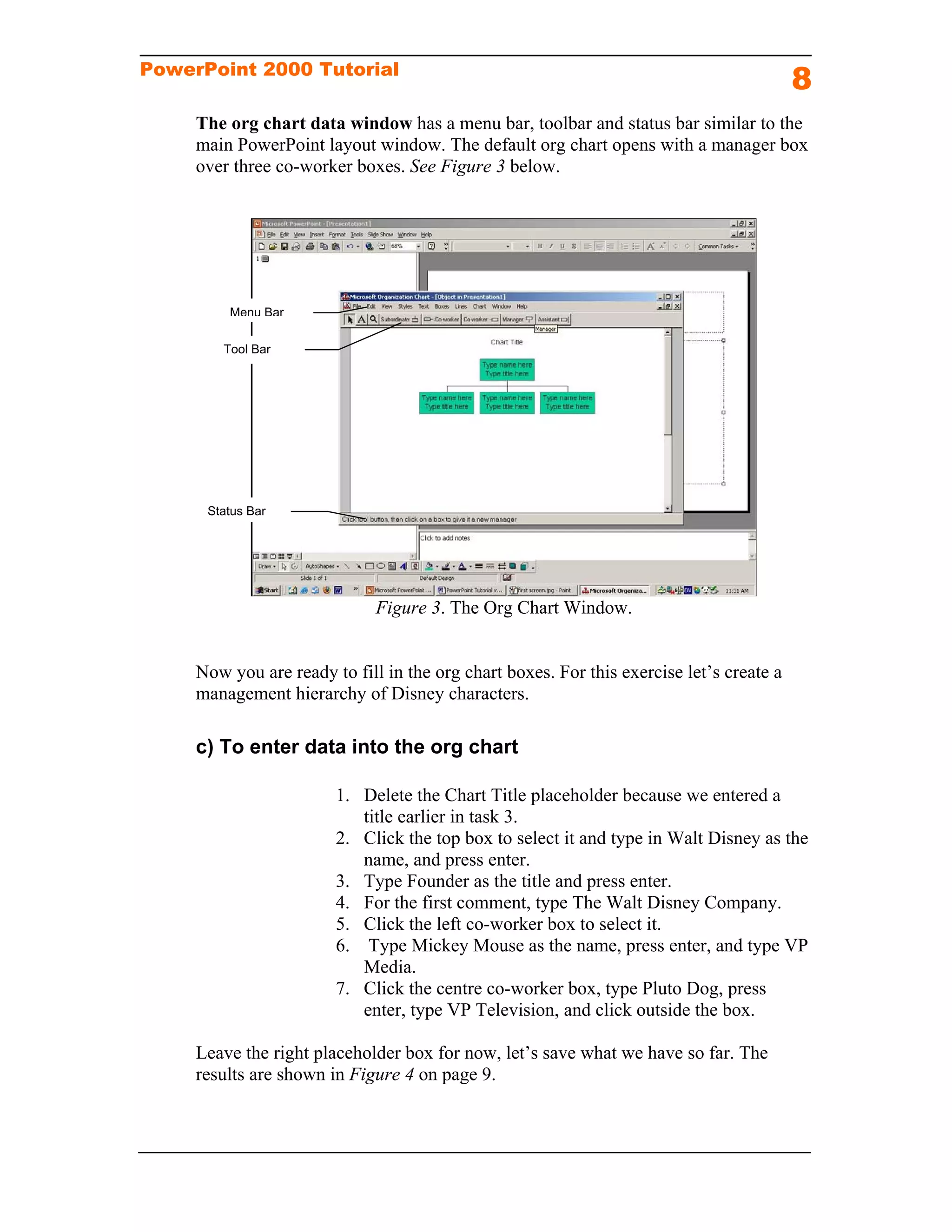PowerPoint 2000 Tutorial
                                                                                          8
     The org chart data window has a menu bar, toolbar and status bar similar to the
     main PowerPoint layout window. The default org chart opens with a manager box
     over three co-worker boxes. See Figure 3 below.




         Menu Bar

        Tool Bar




      Status Bar




                              Figure 3. The Org Chart Window.


     Now you are ready to fill in the org chart boxes. For this exercise let’s create a
     management hierarchy of Disney characters.

     c) To enter data into the org chart

                        1. Delete the Chart Title placeholder because we entered a
                           title earlier in task 3.
                        2. Click the top box to select it and type in Walt Disney as the
                           name, and press enter.
                        3. Type Founder as the title and press enter.
                        4. For the first comment, type The Walt Disney Company.
                        5. Click the left co-worker box to select it.
                        6. Type Mickey Mouse as the name, press enter, and type VP
                           Media.
                        7. Click the centre co-worker box, type Pluto Dog, press
                           enter, type VP Television, and click outside the box.

     Leave the right placeholder box for now, let’s save what we have so far. The
     results are shown in Figure 4 on page 9.
 