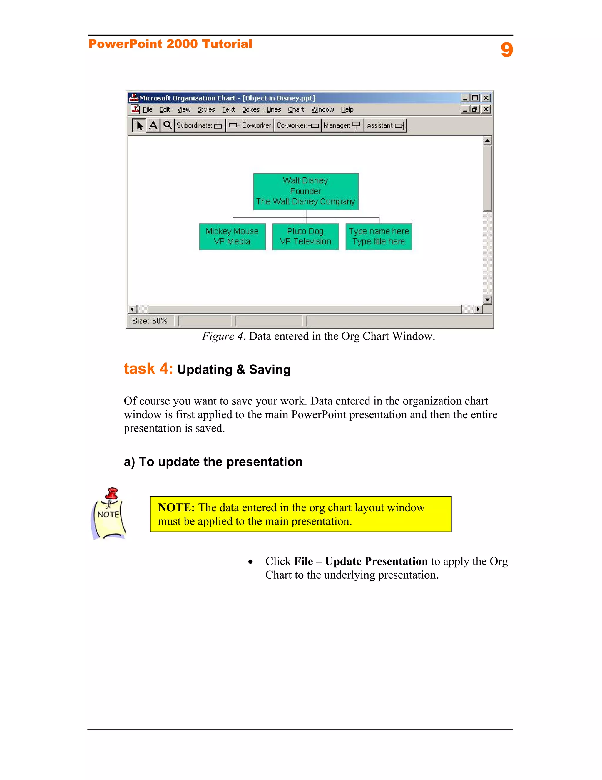PowerPoint 2000 Tutorial
                                                                                       9




                     Figure 4. Data entered in the Org Chart Window.

     task 4: Updating & Saving
     Of course you want to save your work. Data entered in the organization chart
     window is first applied to the main PowerPoint presentation and then the entire
     presentation is saved.

     a) To update the presentation


            NOTE: The data entered in the org chart layout window
            must be applied to the main presentation.


                                  Click File – Update Presentation to apply the Org
                                   Chart to the underlying presentation.
 