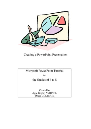 Creating a PowerPoint Presentation




 Microsoft PowerPoint Tutorial
               for

      the Grades of 6 to 8


            Created by
      Ayşe Begüm AYDINOL
        Özgür GÜLTEKİN
 