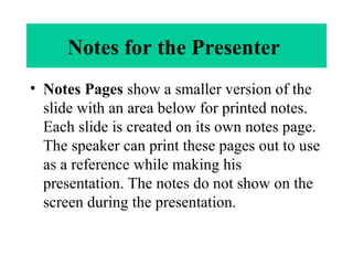 Notes for the Presenter
• Notes Pages show a smaller version of the
slide with an area below for printed notes.
Each slide is created on its own notes page.
The speaker can print these pages out to use
as a reference while making his
presentation. The notes do not show on the
screen during the presentation.
 