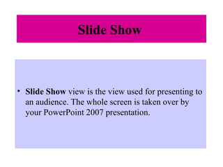 Slide Show
• Slide Show view is the view used for presenting to
an audience. The whole screen is taken over by
your PowerPoint 2007 presentation.
 
