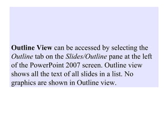 Outline View can be accessed by selecting the
Outline tab on the Slides/Outline pane at the left
of the PowerPoint 2007 screen. Outline view
shows all the text of all slides in a list. No
graphics are shown in Outline view.
 