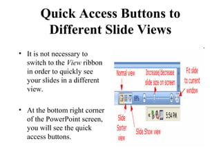 Quick Access Buttons to
Different Slide Views
• It is not necessary to
switch to the View ribbon
in order to quickly see
your slides in a different
view.
• At the bottom right corner
of the PowerPoint screen,
you will see the quick
access buttons.
 