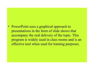• PowerPoint uses a graphical approach to
presentations in the form of slide shows that
accompany the oral delivery of the topic. This
program is widely used in class rooms and is an
effective tool when used for training purposes.
 