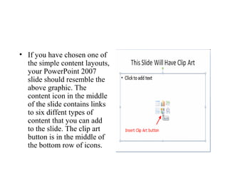 • If you have chosen one of
the simple content layouts,
your PowerPoint 2007
slide should resemble the
above graphic. The
content icon in the middle
of the slide contains links
to six diffent types of
content that you can add
to the slide. The clip art
button is in the middle of
the bottom row of icons.
 