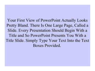 Your First View of PowerPoint Actually Looks
Pretty Bland. There Is One Large Page, Called a
Slide. Every Presentation Should Begin With a
Title and So PowerPoint Presents You With a
Title Slide. Simply Type Your Text Into the Text
Boxes Provided.
 