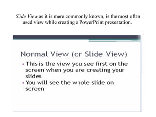 Slide View as it is more commonly known, is the most often
used view while creating a PowerPoint presentation.
 