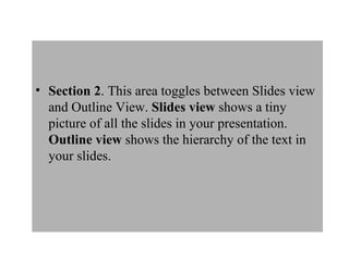 • Section 2. This area toggles between Slides view
and Outline View. Slides view shows a tiny
picture of all the slides in your presentation.
Outline view shows the hierarchy of the text in
your slides.
 