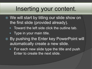 Inserting your content.
   We will start by titling our slide show on
    the first slide (provided already).
     Toward the left side click the outline tab.
     Type in your main title.
   By pushing the Enter key PowerPoint will
    automatically create a new slide.
     For each new slide type the title and push
       Enter to create the next slide.
 
