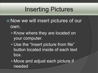 Inserting Pictures
 Now   we will insert pictures of our
 own.
  Know where they are located on
   your computer.
  Use the “Insert picture from file”
   button located inside of each text
   box.
  Move and adjust each picture if
   needed
 