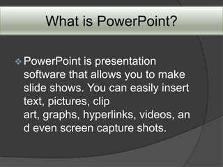 What is PowerPoint?

 PowerPoint  is presentation
 software that allows you to make
 slide shows. You can easily insert
 text, pictures, clip
 art, graphs, hyperlinks, videos, an
 d even screen capture shots.
 