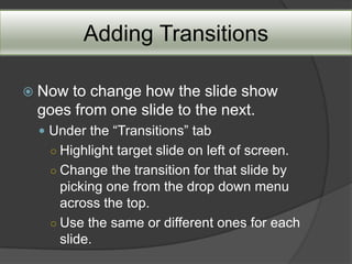 Adding Transitions

 Nowto change how the slide show
 goes from one slide to the next.
  Under the “Transitions” tab
  ○ Highlight target slide on left of screen.
  ○ Change the transition for that slide by
    picking one from the drop down menu
    across the top.
  ○ Use the same or different ones for each
    slide.
 