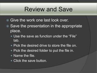 Review and Save
 Give the work one last look over.
 Save the presentation in the appropriate
  place.
     Use the save as function under the “File”
        tab.
       Pick the desired drive to store the file on.
       Pick the desired folder to put the file in.
       Name the file.
       Click the save button.
 