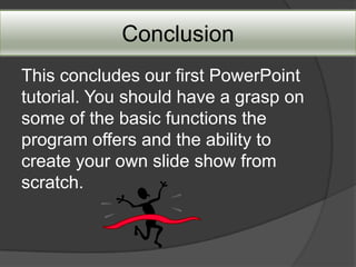 Conclusion
This concludes our first PowerPoint
tutorial. You should have a grasp on
some of the basic functions the
program offers and the ability to
create your own slide show from
scratch.
 