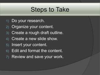 Steps to Take
1)   Do your research.
2)   Organize your content.
3)   Create a rough draft outline.
4)   Create a new slide show.
5)   Insert your content.
6)   Edit and format the content.
7)   Review and save your work.
 