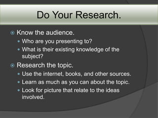 Do Your Research.
   Know the audience.
     Who are you presenting to?
     What is their existing knowledge of the
     subject?
   Research the topic.
     Use the internet, books, and other sources.
     Learn as much as you can about the topic.
     Look for picture that relate to the ideas
     involved.
 