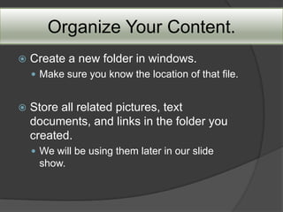 Organize Your Content.
   Create a new folder in windows.
     Make sure you know the location of that file.


   Store all related pictures, text
    documents, and links in the folder you
    created.
     We will be using them later in our slide
     show.
 