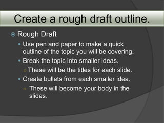 Create a rough draft outline.
 Rough   Draft
  Use pen and paper to make a quick
   outline of the topic you will be covering.
  Break the topic into smaller ideas.
   ○ These will be the titles for each slide.
  Create bullets from each smaller idea.
   ○ These will become your body in the
     slides.
 