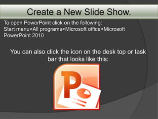 Create a New Slide Show.
To open PowerPoint click on the following:
Start menu>All programs>Microsoft office>Microsoft
PowerPoint 2010


  You can also click the icon on the desk top or task
               bar that looks like this:
 