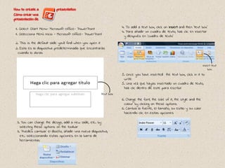 1. Select Start Menu- Microsoft Office- PowerPoint
1. Selecciona Menú Inicio - Microsoft Office- PowerPoint
2. This is the default slide you’ll find when you open it
2. Esta es la diapostiva predeterminada que encontrarás
cuando lo abras
3. You can change the design, add a new slide, etc. by
selecting these options on the toolbar
3. Puedes cambiar el diseño, añadir una nueva diapostiva,
etc. seleccionando estas opciones en la barra de
herramientas
4. To add a text box, click on Insert and then ‘text box’
4. Para añadir un cuadro de texto, haz clic en Insertar
y después en ‘cuadro de texto’
5. Once you have inserted the text box, click in it to
write
5. Una vez que hayas insertado un cuadro de texto,
haz clic dentro de este para escribir
text box
6. Change the font, the size of it, the style and the
colour by clicking on these options
6. Cambia la fuente, el tamaño, su estilo y su color
haciendo clic en estas opciones
insert text
box