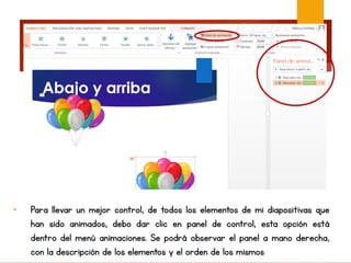 • Para llevar un mejor control, de todos los elementos de mi diapositivas que
han sido animados, debo dar clic en panel de control, esta opción está
dentro del menú animaciones. Se podrá observar el panel a mano derecha,
con la descripción de los elementos y el orden de los mismos
 