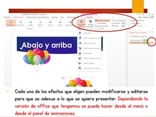 • Cada una de los efectos que eligen pueden modificarse y editarse
para que se adecue a lo que se quiere presentar. Dependiendo la
versión de office que tengamos se puede hacer desde el menú o
desde el panel de animaciones.
 
