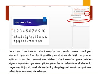 • Como se mencionaba anteriormente, se puede animar cualquier
elemento que esté en la diapositiva, en el caso de texto se pueden
aplicar todas las animaciones vistas anteriormente, pero existen
algunas opciones que solo aplican para texto, selecciono el elemento,
luego me dirijo al panel de control y despliego el menú de opciones,
selecciono: opciones de efectos
 