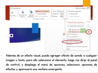 • Además de un efecto visual, puedo agregar efecto de sonido a cualquier
imagen o texto, para ello selecciono el elemento, luego me dirijo al panel
de control, y despliego el menú de opciones, selecciono: opciones de
efectos y aparecerá una ventana emergente.
 