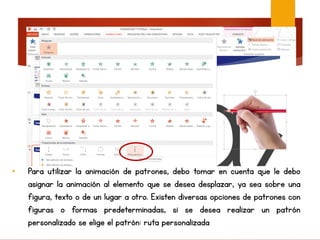 • Para utilizar la animación de patrones, debo tomar en cuenta que le debo
asignar la animación al elemento que se desea desplazar, ya sea sobre una
figura, texto o de un lugar a otro. Existen diversas opciones de patrones con
figuras o formas predeterminadas, si se desea realizar un patrón
personalizado se elige el patrón: ruta personalizada
 