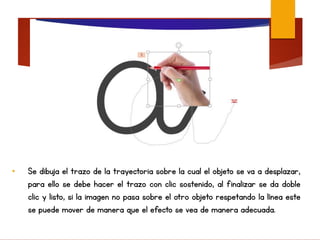 • Se dibuja el trazo de la trayectoria sobre la cual el objeto se va a desplazar,
para ello se debe hacer el trazo con clic sostenido, al finalizar se da doble
clic y listo, si la imagen no pasa sobre el otro objeto respetando la línea este
se puede mover de manera que el efecto se vea de manera adecuada.
 