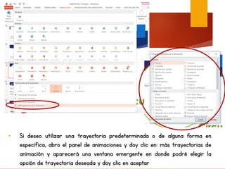 • Si deseo utilizar una trayectoria predeterminada o de alguna forma en
específica, abro el panel de animaciones y doy clic en: más trayectorias de
animación y aparecerá una ventana emergente en donde podré elegir la
opción de trayectoria deseada y doy clic en aceptar
 