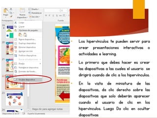 • Los hipervínculos te pueden servir para
crear presentaciones interactivas o
actividades e learning.
• Lo primero que debes hacer es crear
las diapositivas a las cuales el usuario se
dirigirá cuando de clic a los hipervínculos.
• En la vista de miniatura de las
diapositivas, da clic derecho sobre las
diapositivas que solo deberán aparecer
cuando el usuario de clic en los
hipervínculos. Luego Da clic en ocultar
diapositivas
 