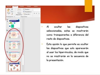 • Al ocultar las diapositivas
seleccionadas, estas se mostrarán
como transparentes a diferencia del
resto de diapositivas.
• Esta opción lo que permite es ocultar
las diapositivas que solo aparecerán
al usar los hipervínculos, de modo que
no se mostrarán en la secuencia de
la presentación.
 