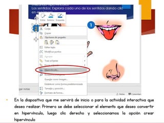 • En la diapositiva que me servirá de inicio o para la actividad interactiva que
deseo realizar. Primero se debe seleccionar el elemento que deseo convertir
en hipervínculo, luego clic derecho y seleccionamos la opción crear
hipervínculo
 