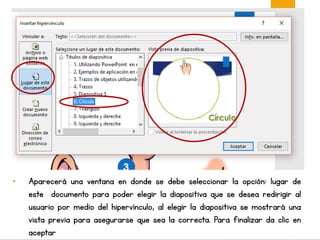 • Aparecerá una ventana en donde se debe seleccionar la opción: lugar de
este documento para poder elegir la diapositiva que se desea redirigir al
usuario por medio del hipervínculo, al elegir la diapositiva se mostrará una
vista previa para asegurarse que sea la correcta. Para finalizar da clic en
aceptar
 