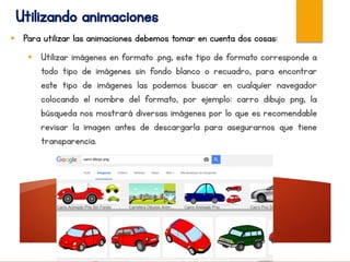 Utilizando animaciones
 Para utilizar las animaciones debemos tomar en cuenta dos cosas:
 Utilizar imágenes en formato .png, este tipo de formato corresponde a
todo tipo de imágenes sin fondo blanco o recuadro, para encontrar
este tipo de imágenes las podemos buscar en cualquier navegador
colocando el nombre del formato, por ejemplo: carro dibujo png, la
búsqueda nos mostrará diversas imágenes por lo que es recomendable
revisar la imagen antes de descargarla para asegurarnos que tiene
transparencia.
 