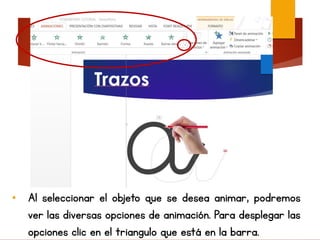 • Al seleccionar el objeto que se desea animar, podremos
ver las diversas opciones de animación. Para desplegar las
opciones clic en el triangulo que está en la barra.
 