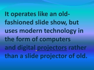 It operates like an old-
fashioned slide show, but
uses modern technology in
the form of computers
and digital projectors rather
than a slide projector of old.
 