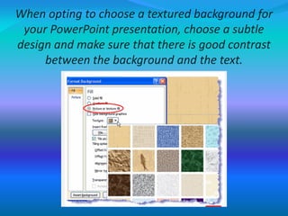 When opting to choose a textured background for
your PowerPoint presentation, choose a subtle
design and make sure that there is good contrast
between the background and the text.
 