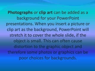 Photographs or clip art can be added as a
background for your PowerPoint
presentations. When you insert a picture or
clip art as the background, PowerPoint will
stretch it to cover the whole slide, if the
object is small. This can often cause
distortion to the graphic object and
therefore some photos or graphics can be
poor choices for backgrounds.
 