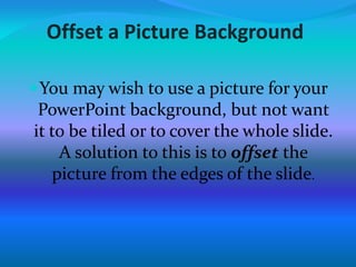 Offset a Picture Background
You may wish to use a picture for your
PowerPoint background, but not want
it to be tiled or to cover the whole slide.
A solution to this is to offset the
picture from the edges of the slide.
 