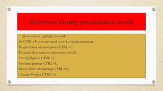 Shortcuts during presentation mode
• Short cut to highlight or mark:
By CTRL+P you can mark text during presentation.
To get eraser or erase press CTRL+E.
To erase all at once at once press only E.
For highlighter CTRL+I.
For laser pointer CTRL+L.
Show/Hide ink markup CTRL+M.
Change Pointer CTRL+A.
 