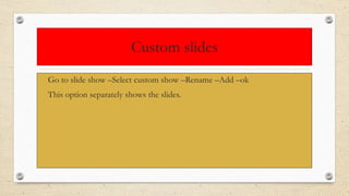 Custom slides
• Go to slide show –Select custom show –Rename –Add –ok
• This option separately shows the slides.
 