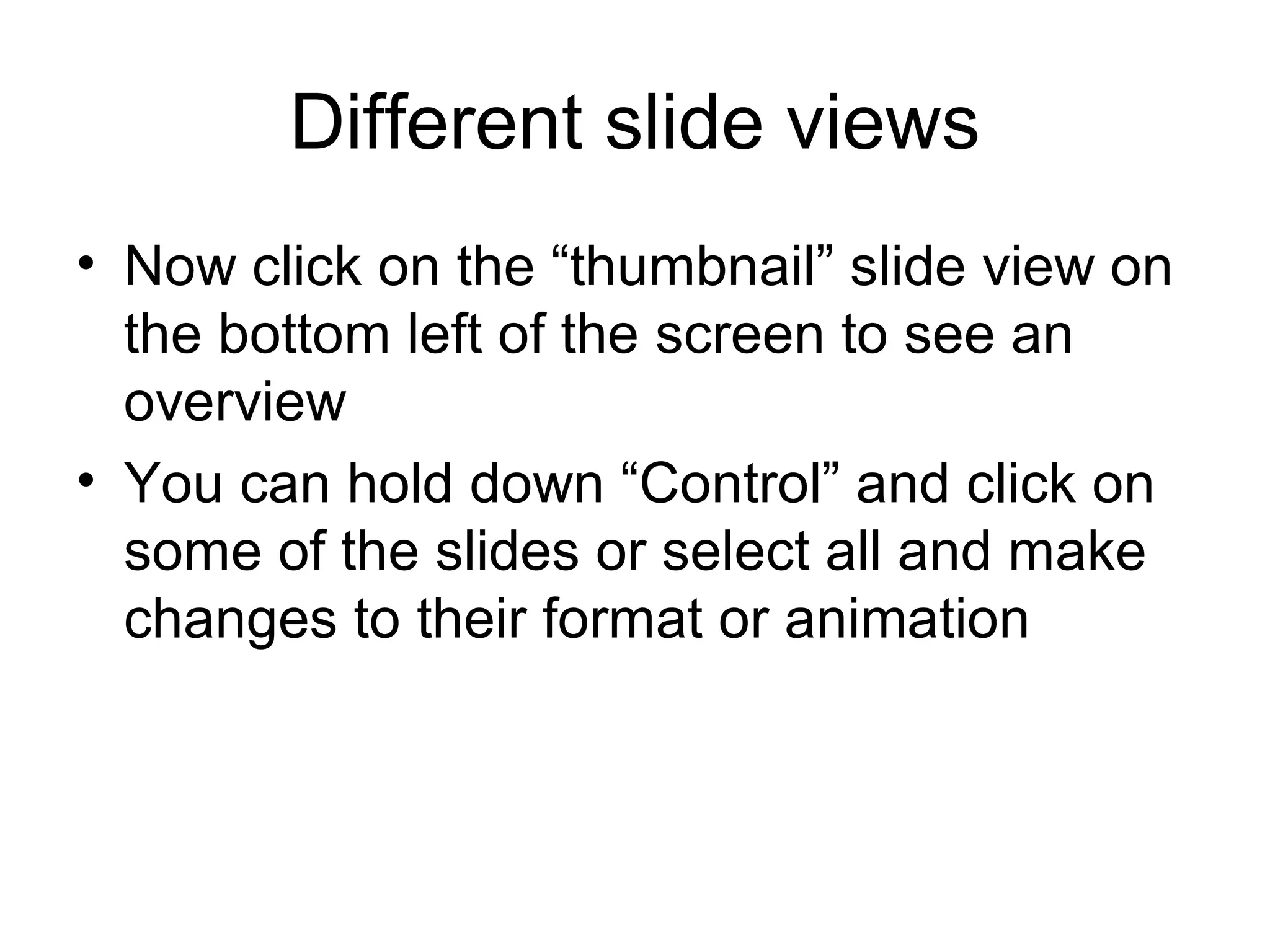 Different slide views
• Now click on the “thumbnail” slide view on
  the bottom left of the screen to see an
  overview
• You can hold down “Control” and click on
  some of the slides or select all and make
  changes to their format or animation
 